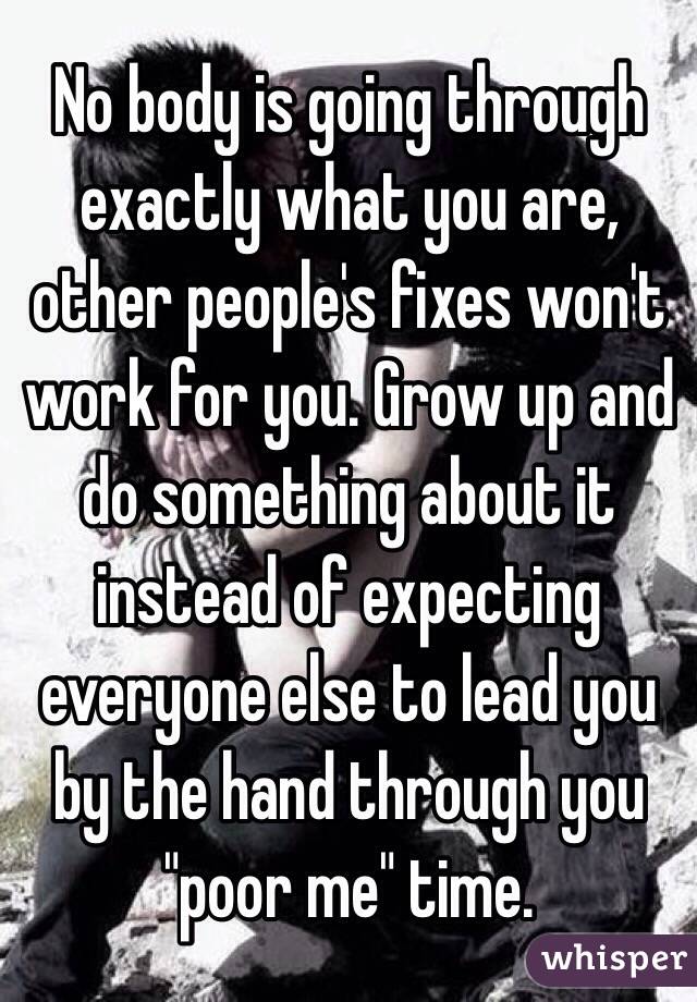 No body is going through exactly what you are, other people's fixes won't work for you. Grow up and do something about it instead of expecting everyone else to lead you by the hand through you "poor me" time.