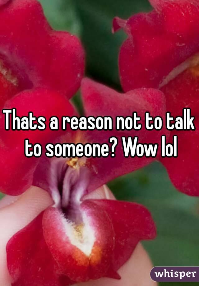 Thats a reason not to talk to someone? Wow lol
