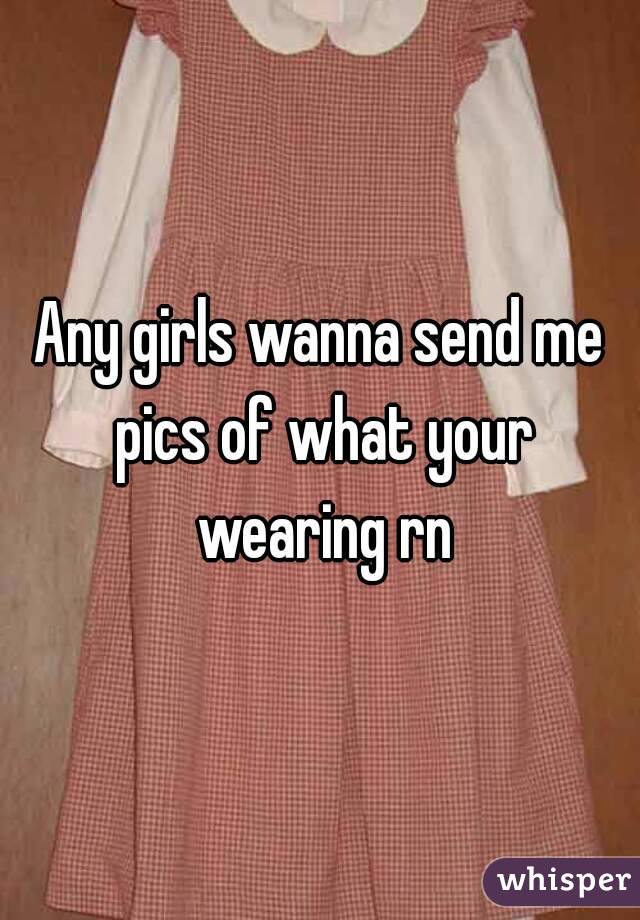 Any girls wanna send me pics of what your wearing rn