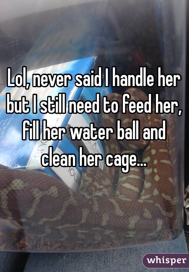 Lol, never said I handle her but I still need to feed her, fill her water ball and clean her cage...