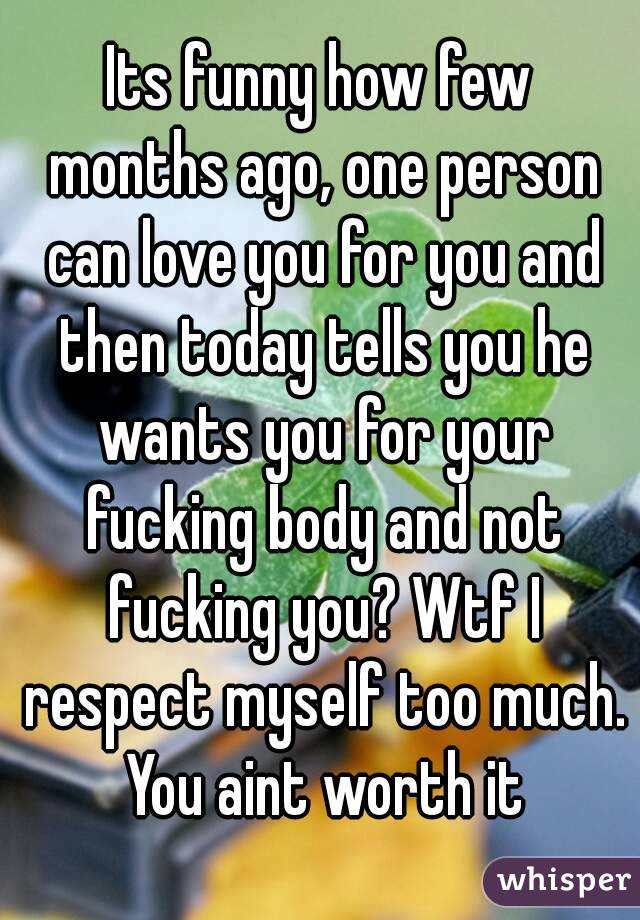 Its funny how few months ago, one person can love you for you and then today tells you he wants you for your fucking body and not fucking you? Wtf I respect myself too much. You aint worth it