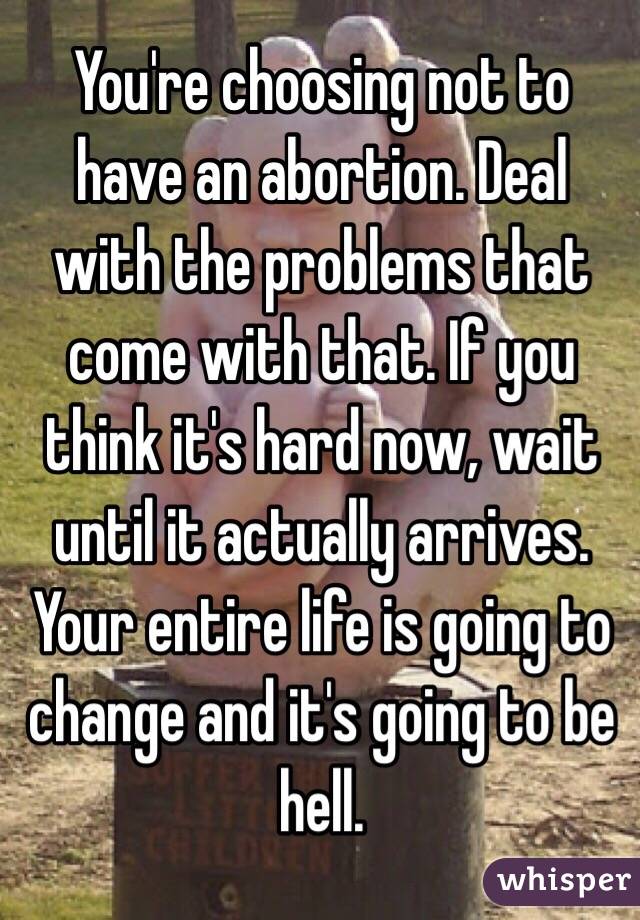 You're choosing not to have an abortion. Deal with the problems that come with that. If you think it's hard now, wait until it actually arrives. Your entire life is going to change and it's going to be hell.