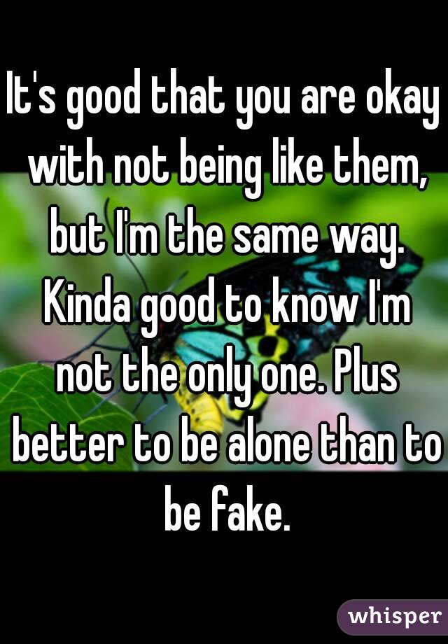 It's good that you are okay with not being like them, but I'm the same way. Kinda good to know I'm not the only one. Plus better to be alone than to be fake.