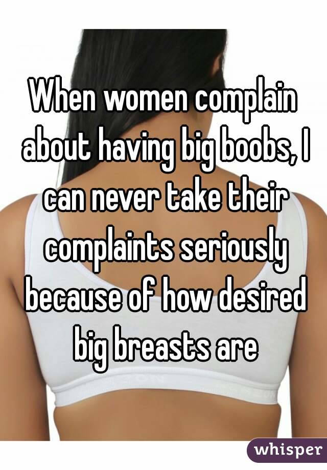 When women complain about having big boobs, I can never take their complaints seriously because of how desired big breasts are