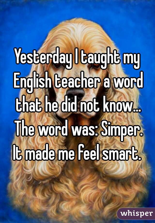 Yesterday I taught my English teacher a word that he did not know... The word was: Simper.
It made me feel smart.