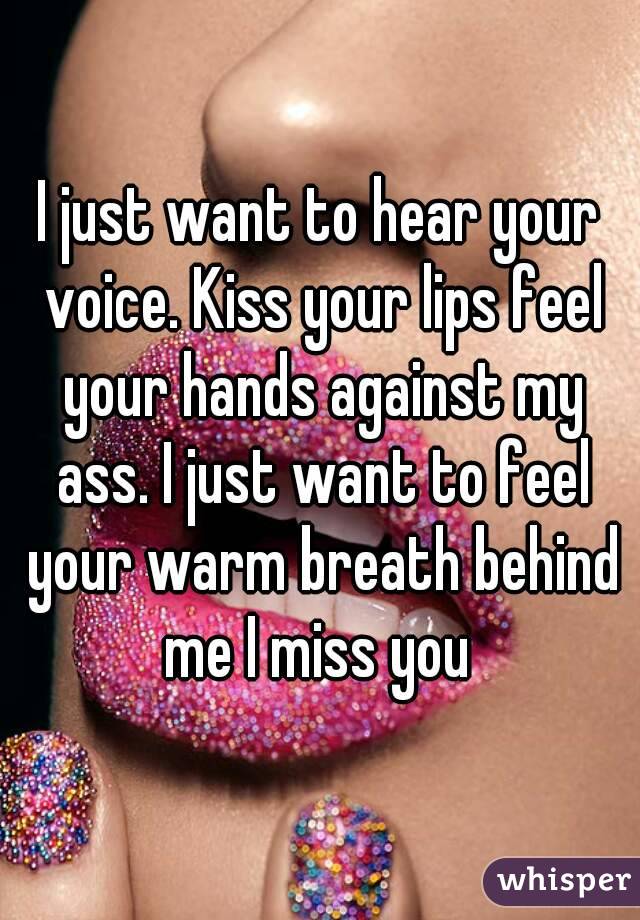 I just want to hear your voice. Kiss your lips feel your hands against my ass. I just want to feel your warm breath behind me I miss you 