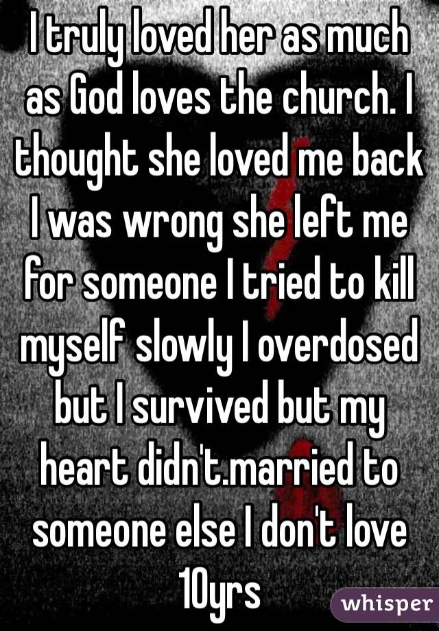 I truly loved her as much as God loves the church. I thought she loved me back I was wrong she left me for someone I tried to kill myself slowly I overdosed but I survived but my heart didn't.married to someone else I don't love 10yrs