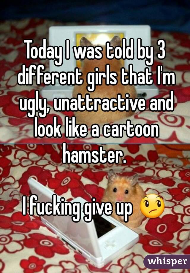 Today I was told by 3 different girls that I'm ugly, unattractive and look like a cartoon hamster. 

I fucking give up 😞
