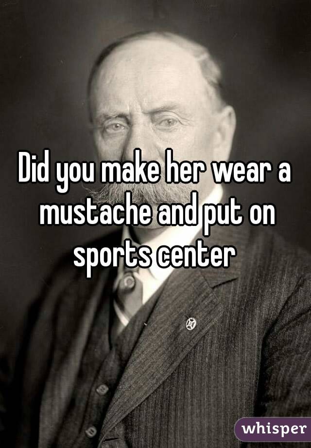 Did you make her wear a mustache and put on sports center 