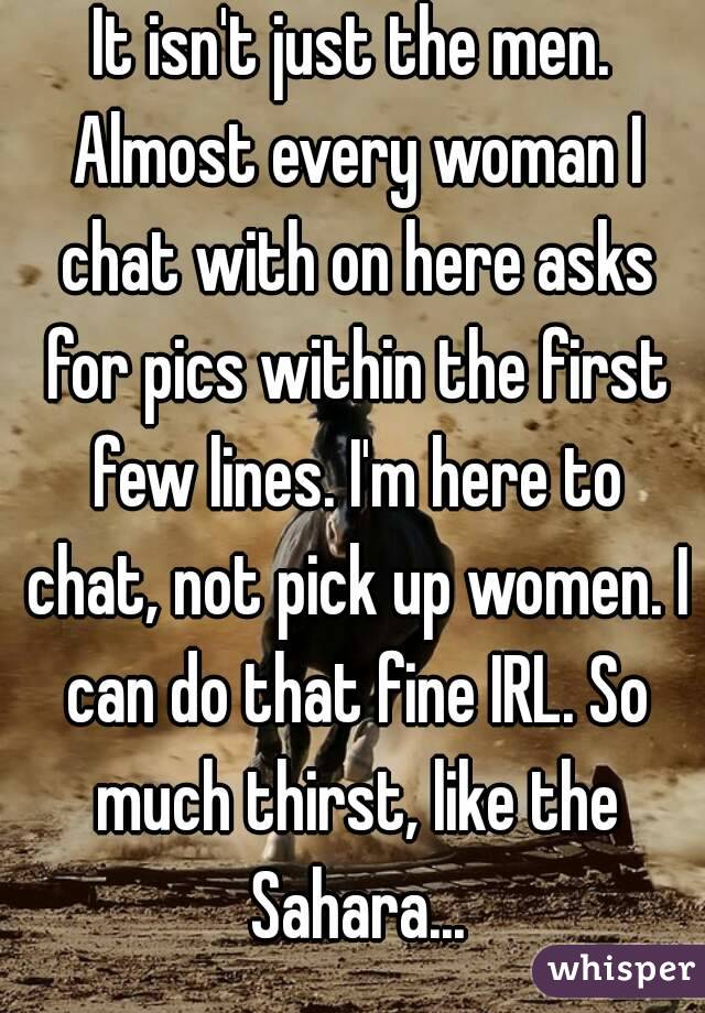 It isn't just the men. Almost every woman I chat with on here asks for pics within the first few lines. I'm here to chat, not pick up women. I can do that fine IRL. So much thirst, like the Sahara...