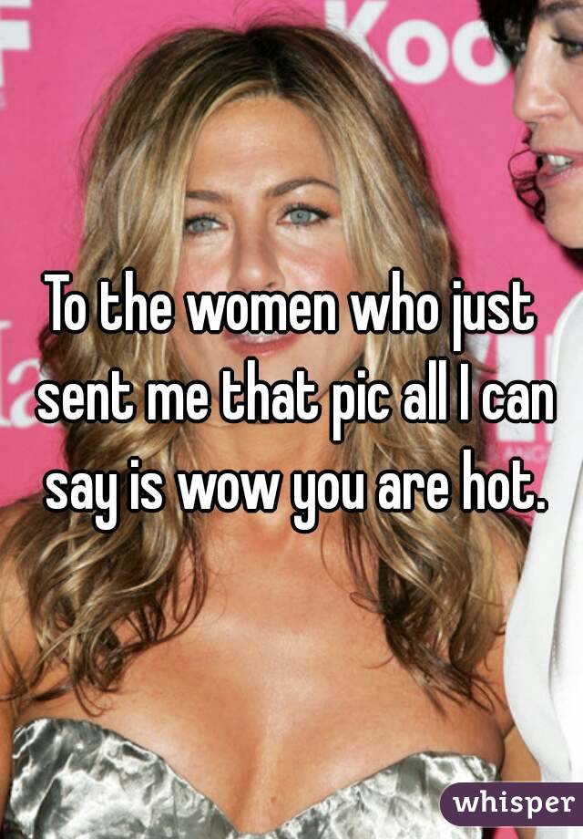 To the women who just sent me that pic all I can say is wow you are hot.