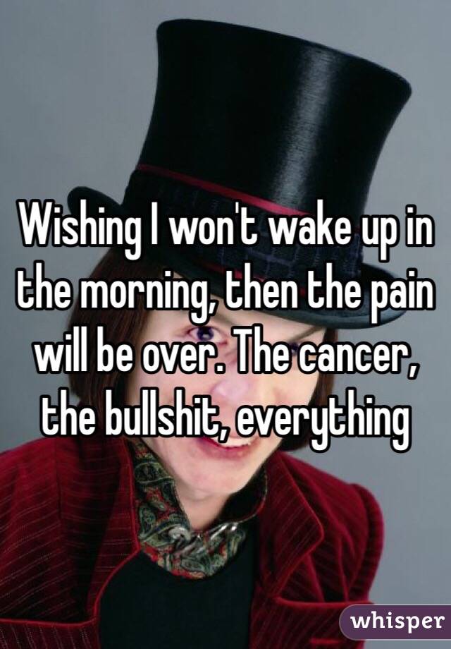 Wishing I won't wake up in the morning, then the pain will be over. The cancer, the bullshit, everything 
