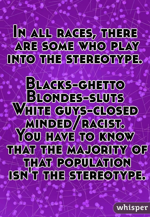 In all races, there are some who play into the stereotype.  
Blacks-ghetto
Blondes-sluts
White guys-closed minded/racist. 
You have to know that the majority of that population isn't the stereotype.