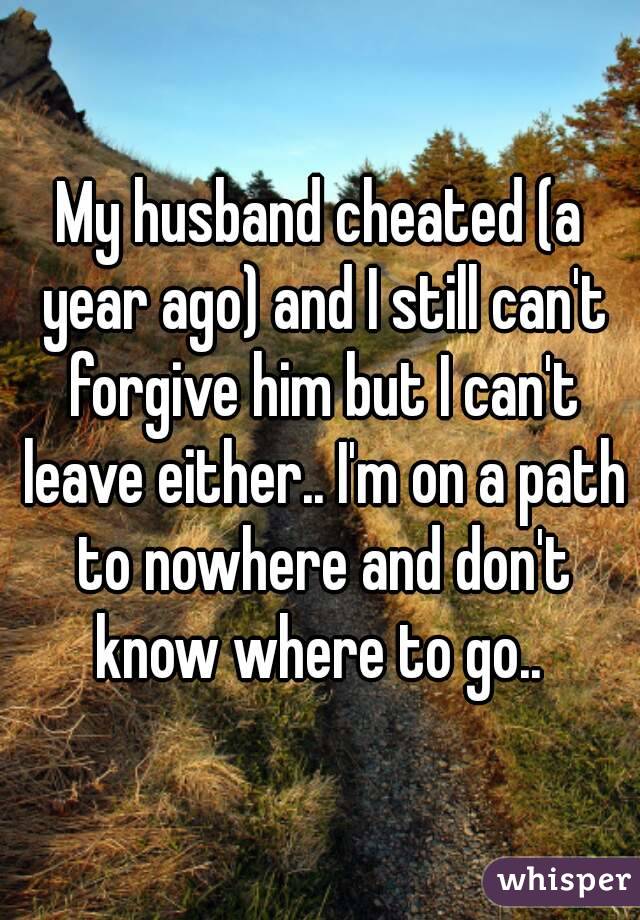 My husband cheated (a year ago) and I still can't forgive him but I can't leave either.. I'm on a path to nowhere and don't know where to go.. 