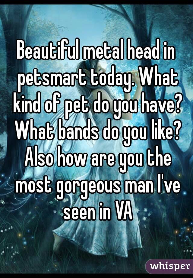 Beautiful metal head in petsmart today. What kind of pet do you have? What bands do you like? Also how are you the most gorgeous man I've seen in VA