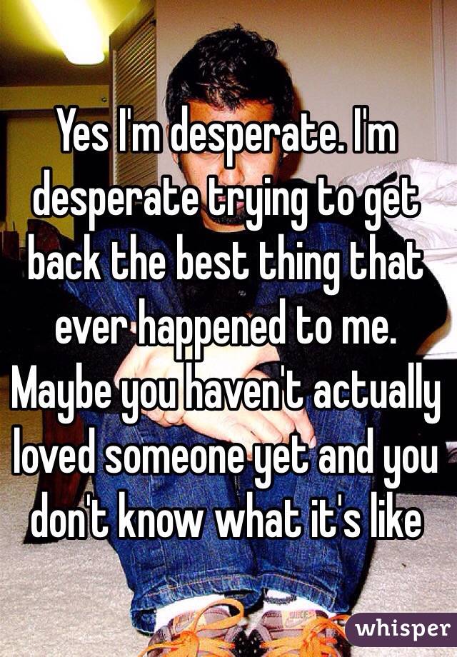 Yes I'm desperate. I'm desperate trying to get back the best thing that ever happened to me. Maybe you haven't actually loved someone yet and you don't know what it's like