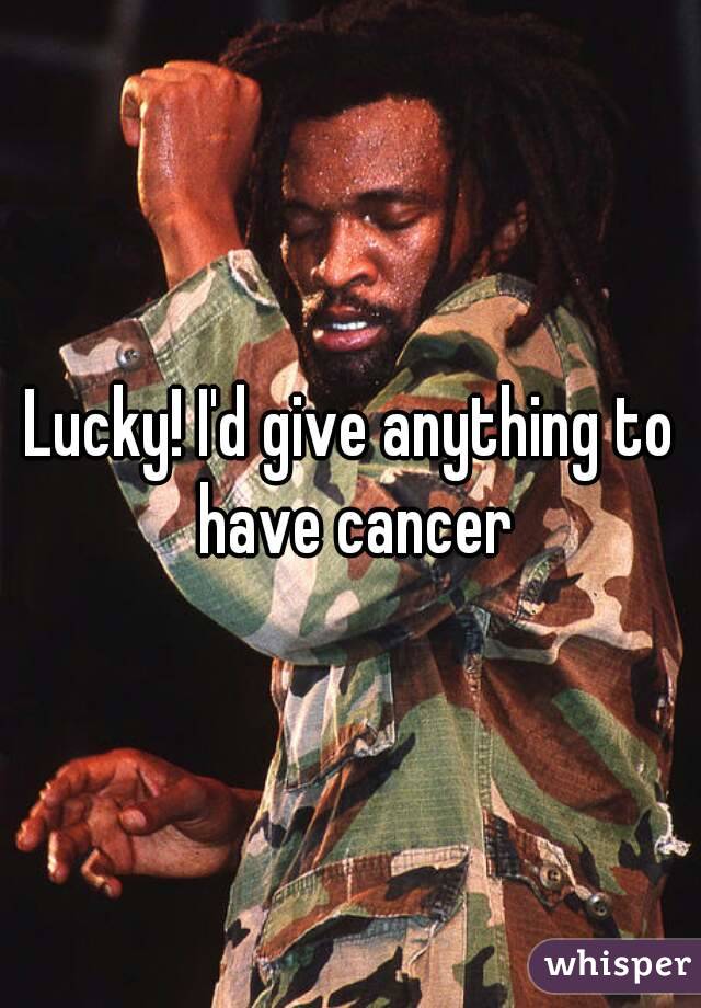 Lucky! I'd give anything to have cancer