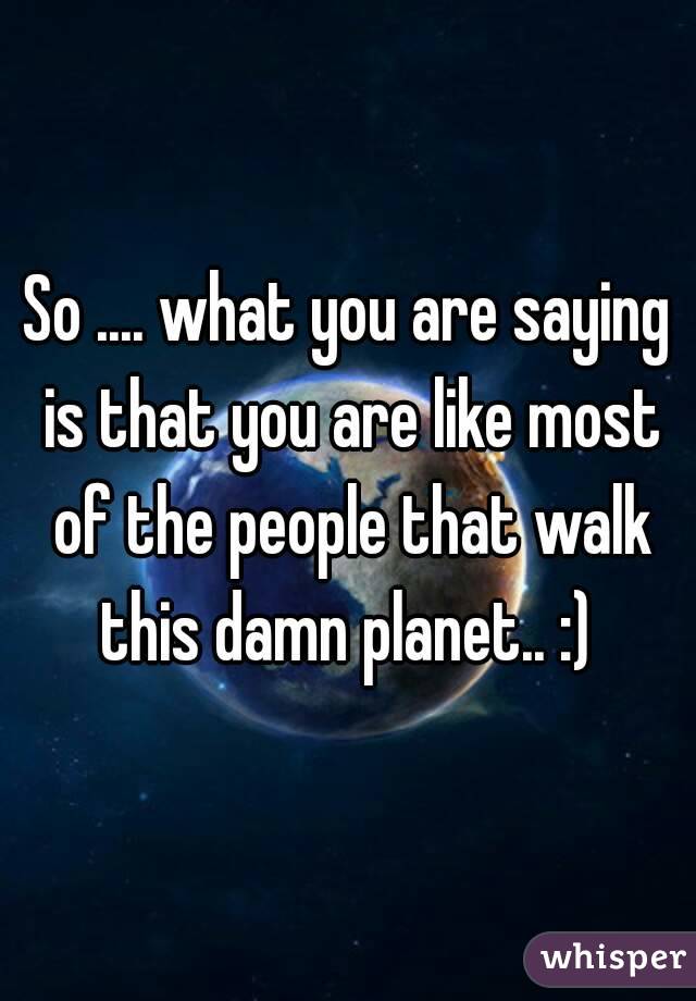 So .... what you are saying is that you are like most of the people that walk this damn planet.. :) 