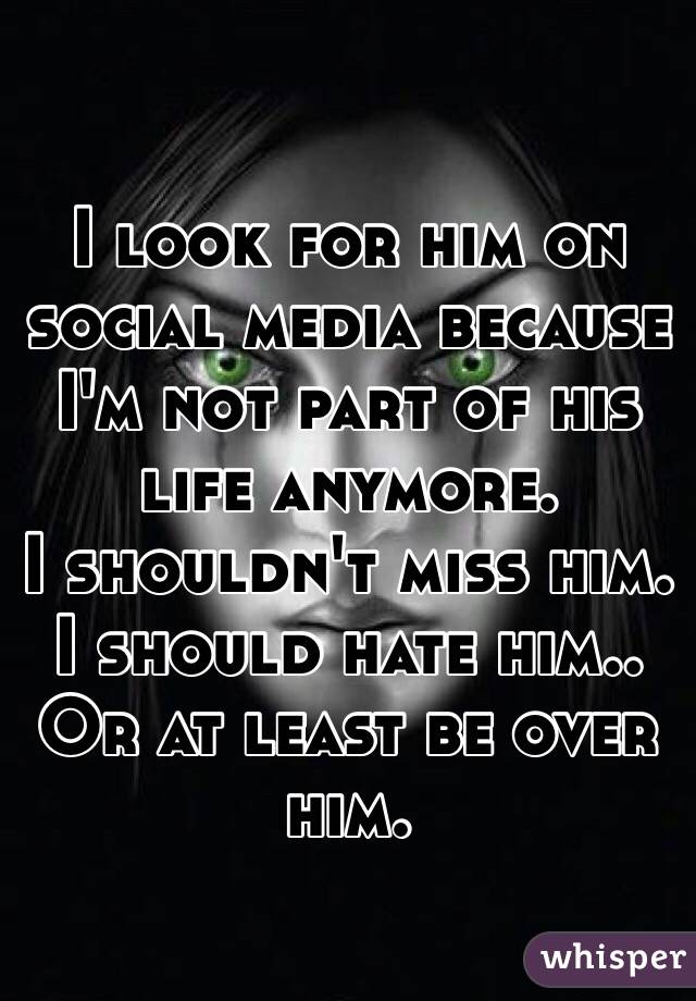 I look for him on social media because I'm not part of his life anymore. 
I shouldn't miss him. I should hate him.. Or at least be over him. 