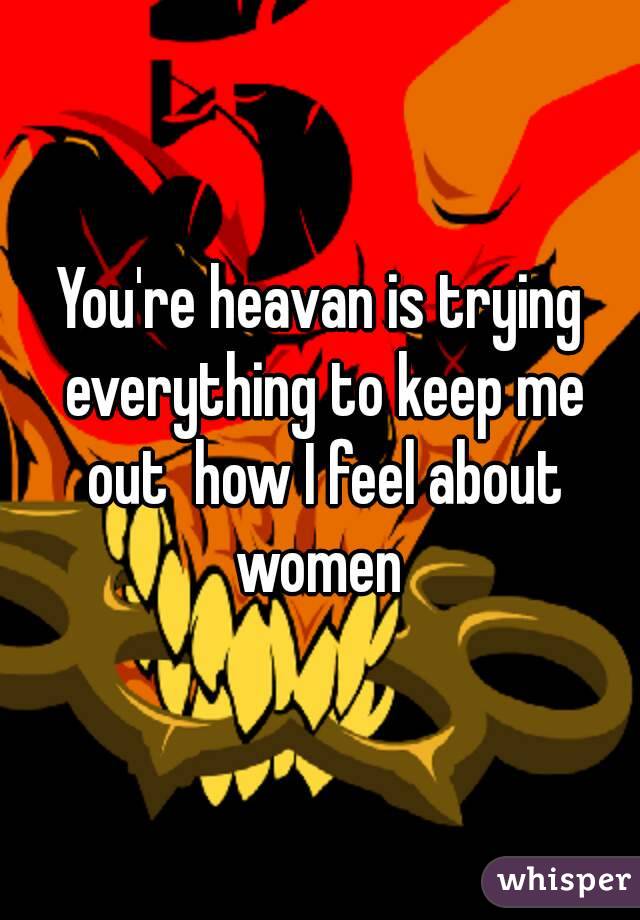 You're heavan is trying everything to keep me out  how I feel about women 