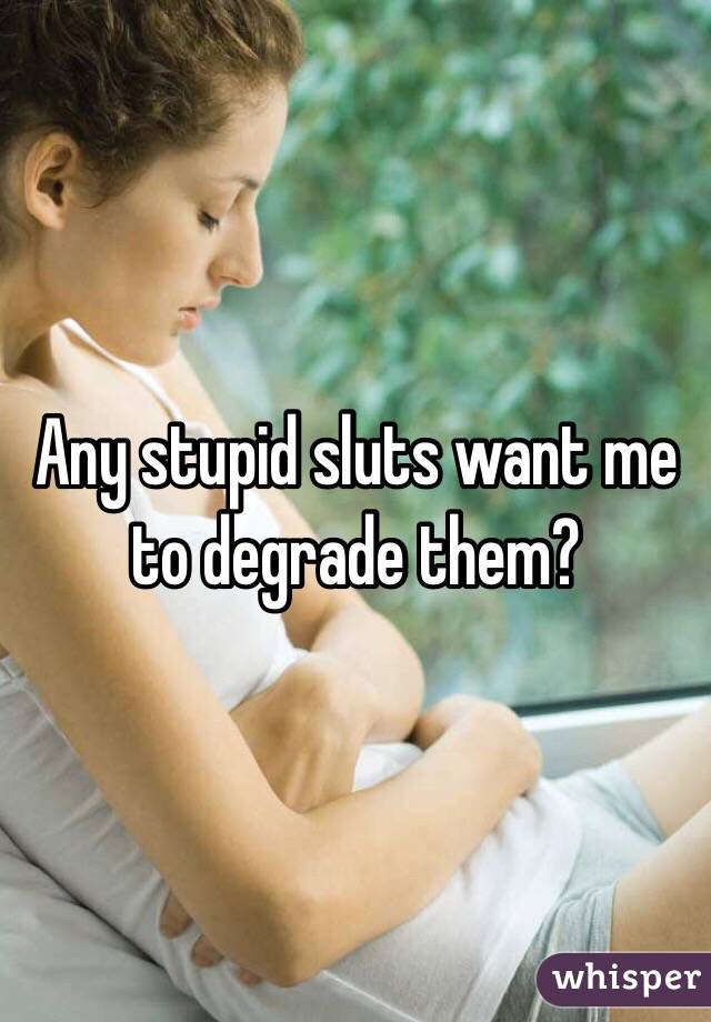 Any stupid sluts want me to degrade them?