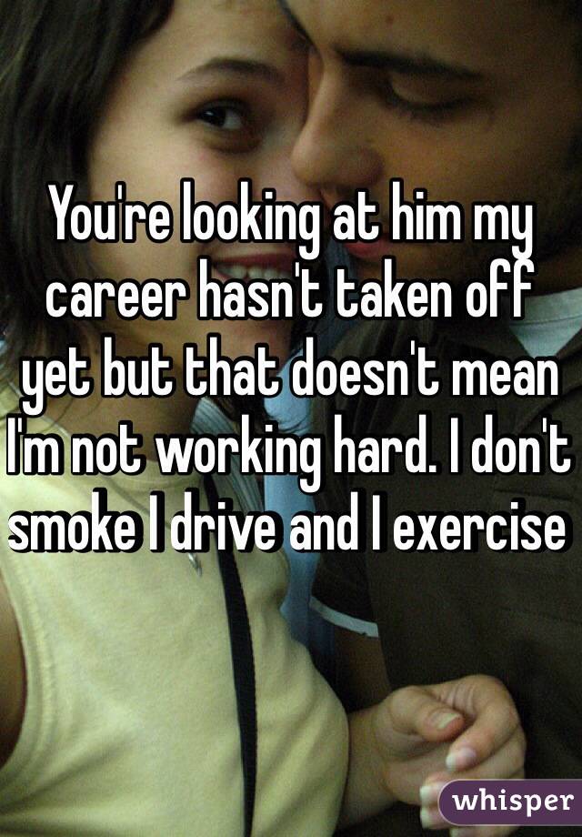 You're looking at him my career hasn't taken off yet but that doesn't mean I'm not working hard. I don't smoke I drive and I exercise 