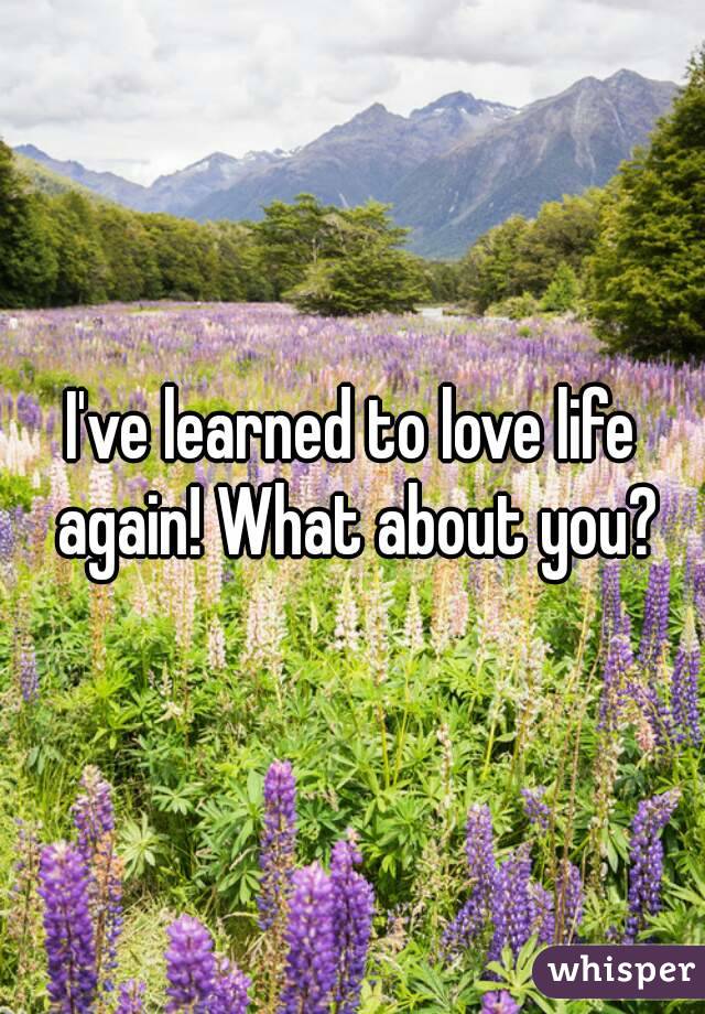 I've learned to love life again! What about you?