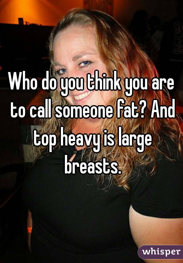 Who do you think you are to call someone fat? And top heavy is large breasts.