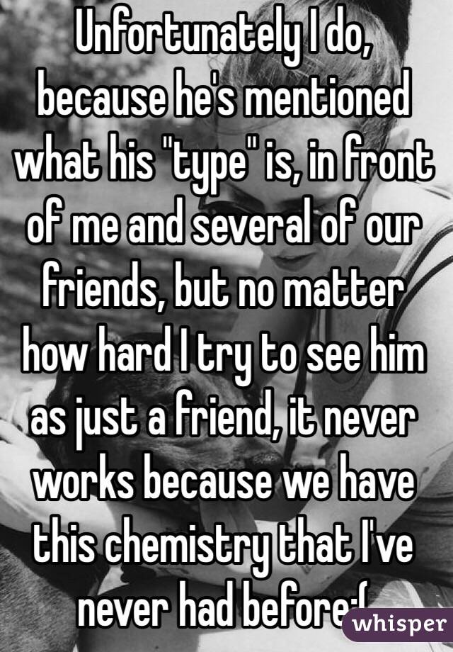 Unfortunately I do, because he's mentioned what his "type" is, in front of me and several of our friends, but no matter how hard I try to see him as just a friend, it never works because we have this chemistry that I've never had before:(