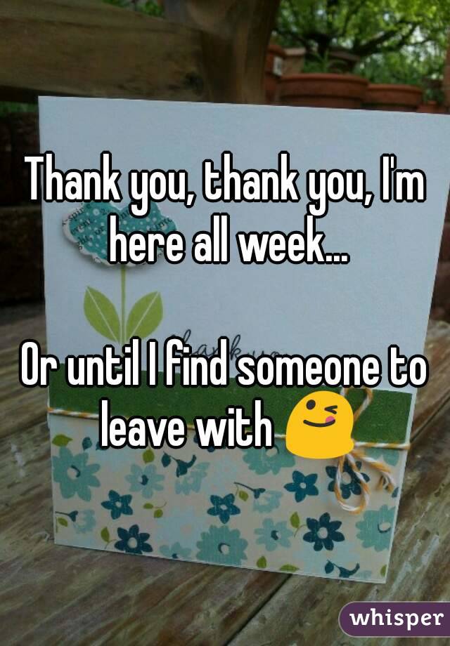 Thank you, thank you, I'm here all week...

Or until I find someone to leave with 😋