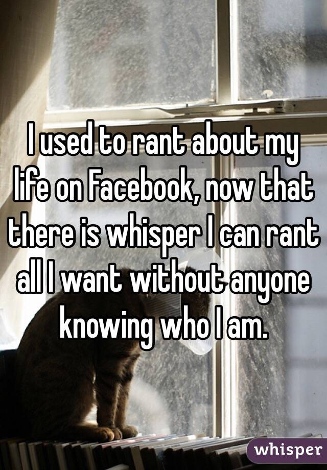 I used to rant about my life on Facebook, now that there is whisper I can rant all I want without anyone knowing who I am. 