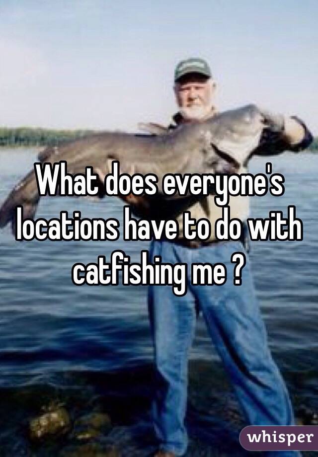 What does everyone's locations have to do with catfishing me ?