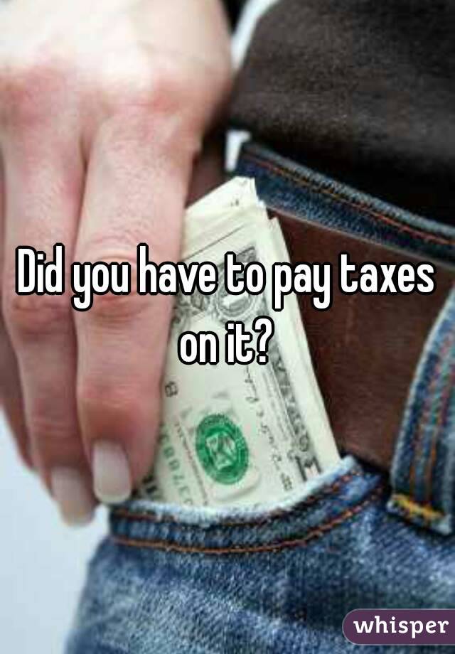 Did you have to pay taxes on it? 