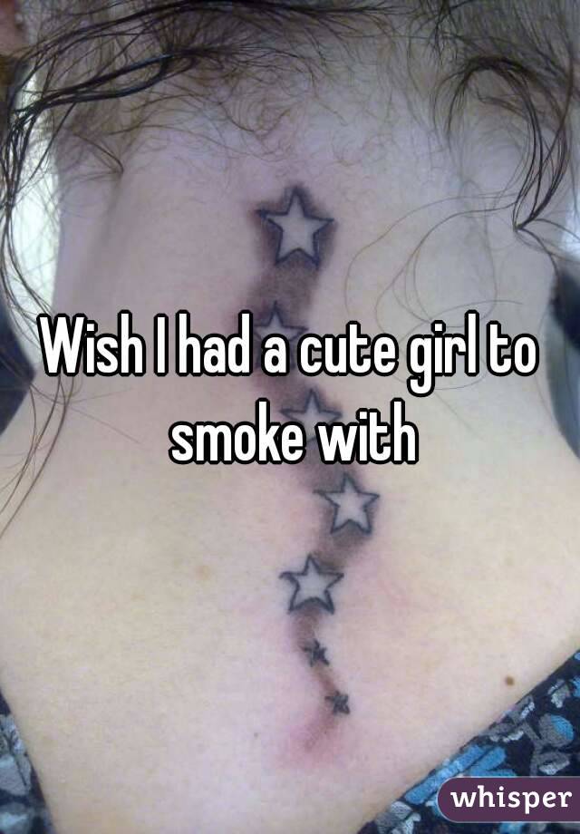Wish I had a cute girl to smoke with