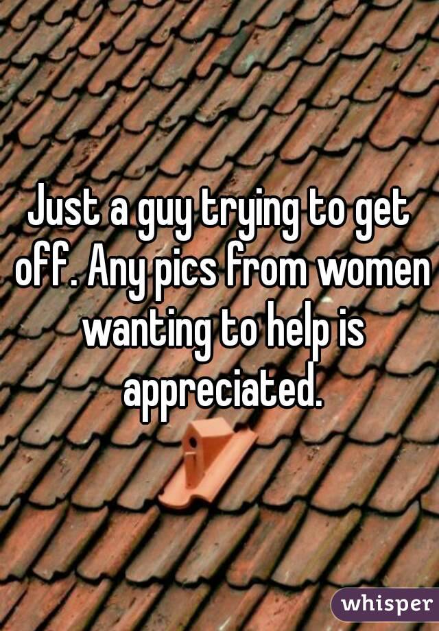 Just a guy trying to get off. Any pics from women wanting to help is appreciated.
