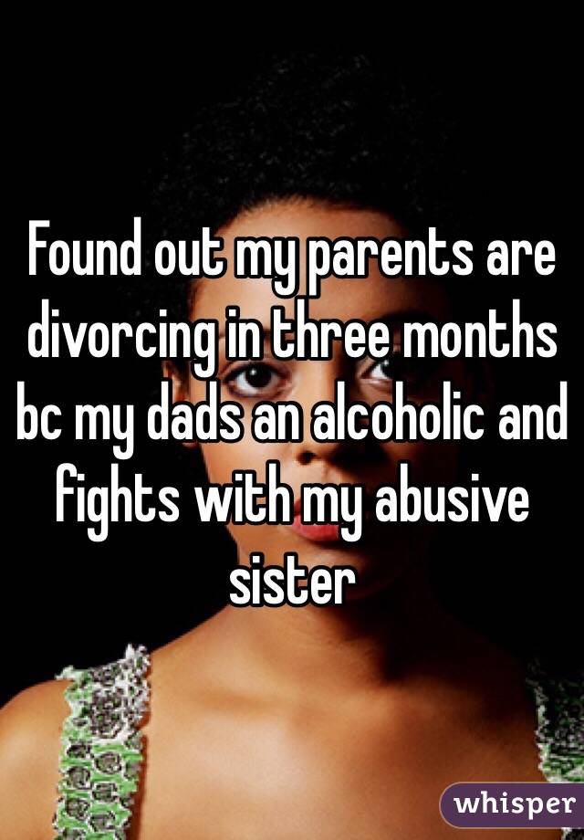 Found out my parents are divorcing in three months bc my dads an alcoholic and fights with my abusive sister