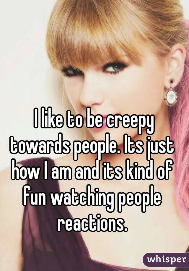   I like to be creepy towards people. Its just how I am and its kind of fun watching people reactions.