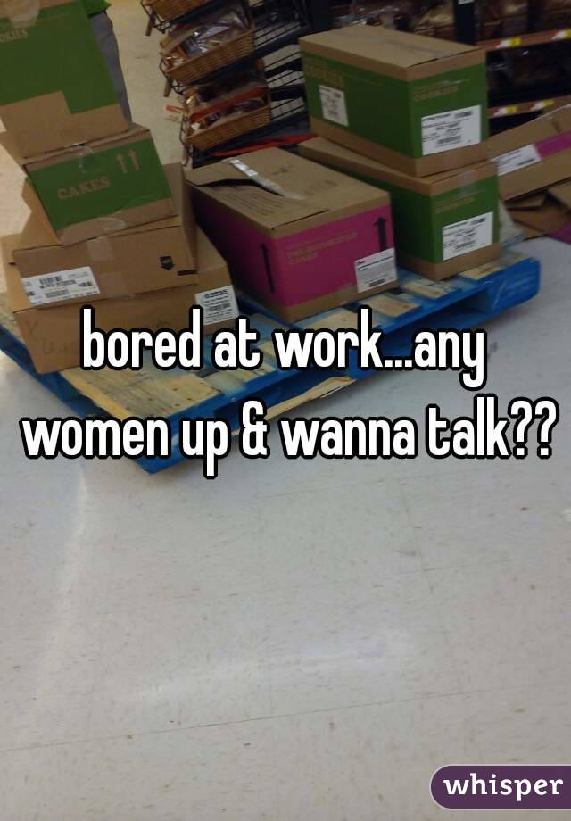 bored at work...any women up & wanna talk??