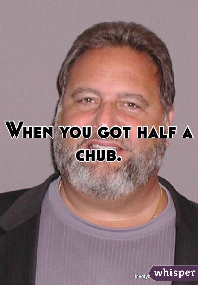 When you got half a chub.