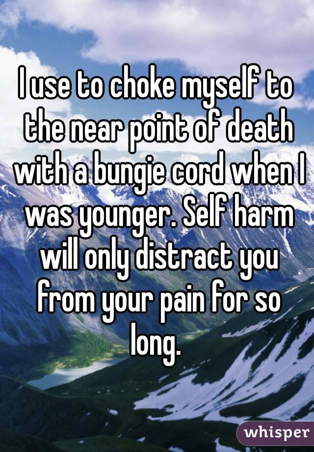 I use to choke myself to the near point of death with a bungie cord when I was younger. Self harm will only distract you from your pain for so long. 