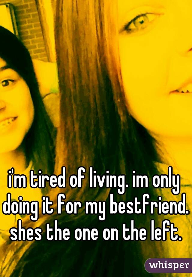 i'm tired of living. im only doing it for my bestfriend. shes the one on the left.

  