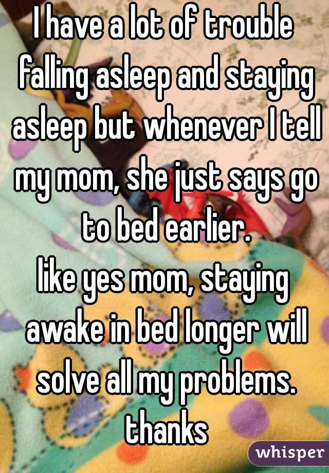 I have a lot of trouble falling asleep and staying asleep but whenever I tell my mom, she just says go to bed earlier.
like yes mom, staying awake in bed longer will solve all my problems. thanks