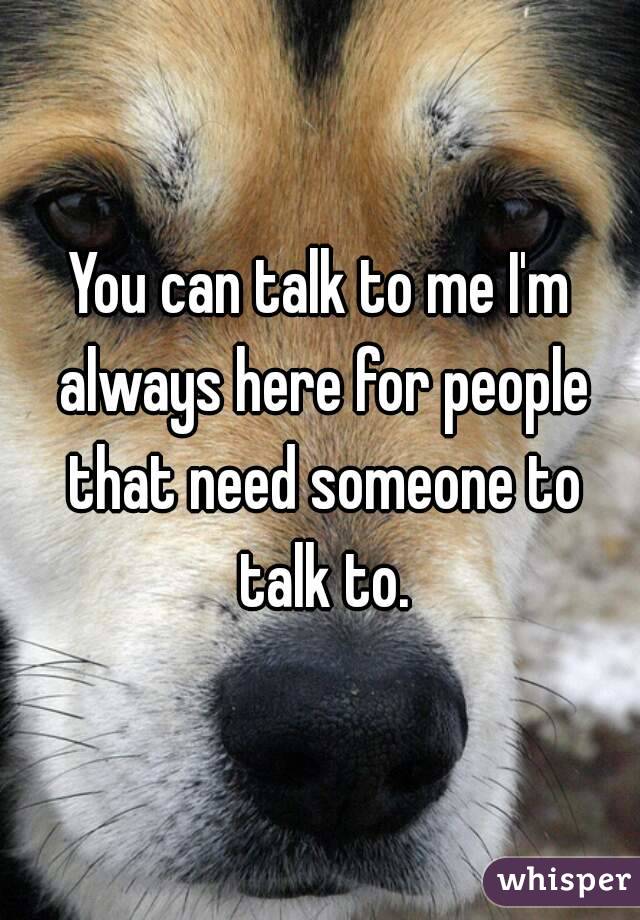 You can talk to me I'm always here for people that need someone to talk to.