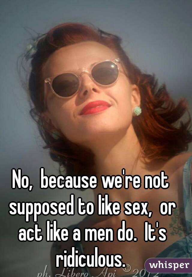 No,  because we're not supposed to like sex,  or act like a men do.  It's ridiculous. 