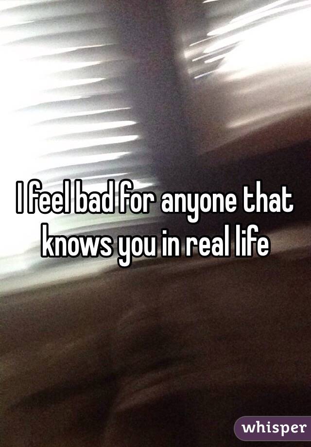 I feel bad for anyone that knows you in real life 