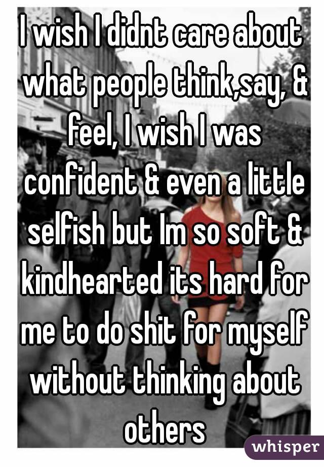 I wish I didnt care about what people think,say, & feel, I wish I was confident & even a little selfish but Im so soft & kindhearted its hard for me to do shit for myself without thinking about others