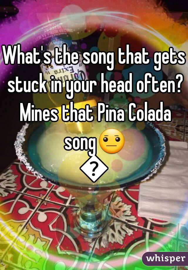 What's the song that gets stuck in your head often? Mines that Pina Colada song😐😑