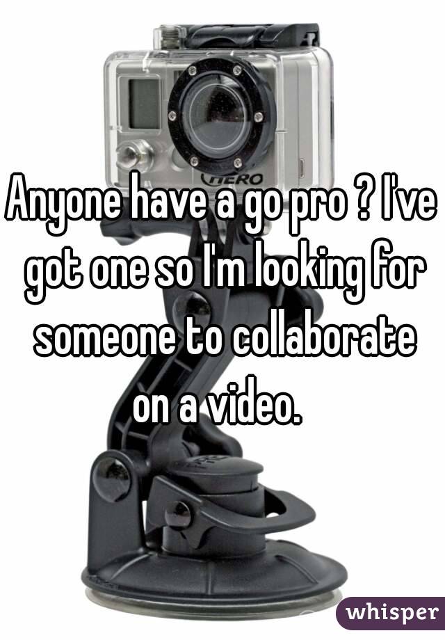Anyone have a go pro ? I've got one so I'm looking for someone to collaborate on a video.  
