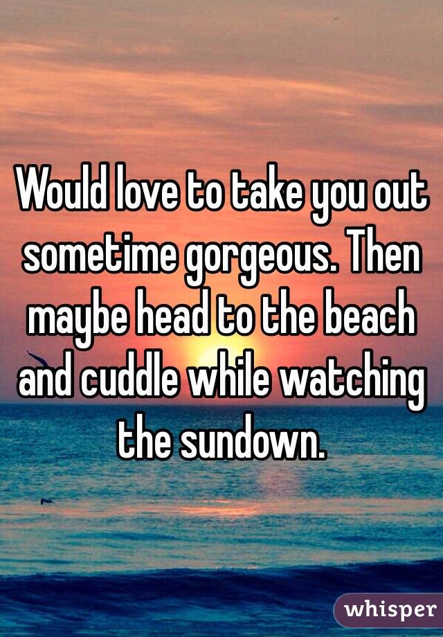 Would love to take you out sometime gorgeous. Then maybe head to the beach and cuddle while watching the sundown. 