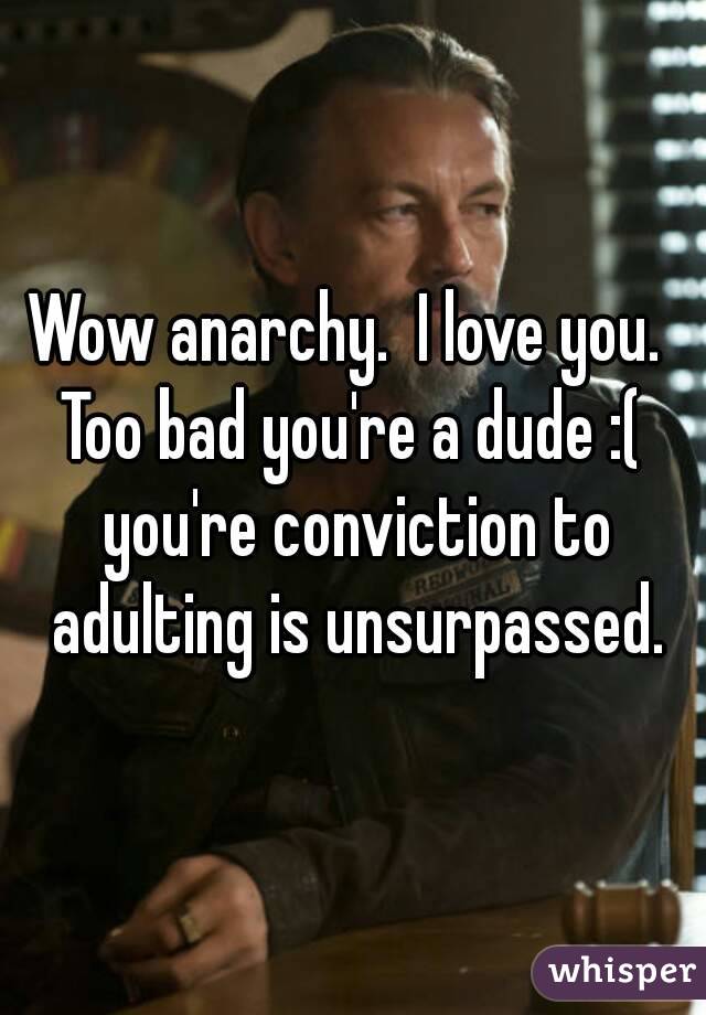 Wow anarchy.  I love you.  Too bad you're a dude :(  you're conviction to adulting is unsurpassed.